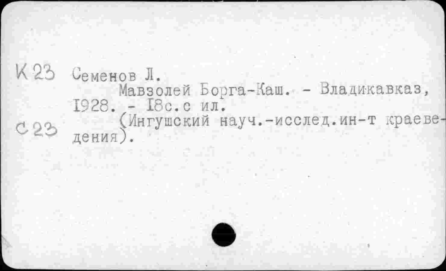 ﻿X 2*5
С 25
Семенов Л.
Мавзолей Борга-Каш. - Владикавказ, 1928. - 18с. с ил1.
(Ингушский науч.-исслед.ин-т краев® дения).